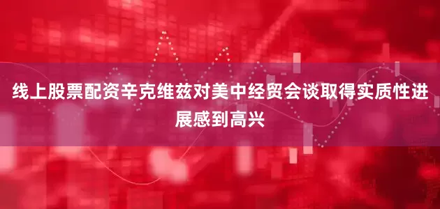 线上股票配资辛克维兹对美中经贸会谈取得实质性进展感到高兴