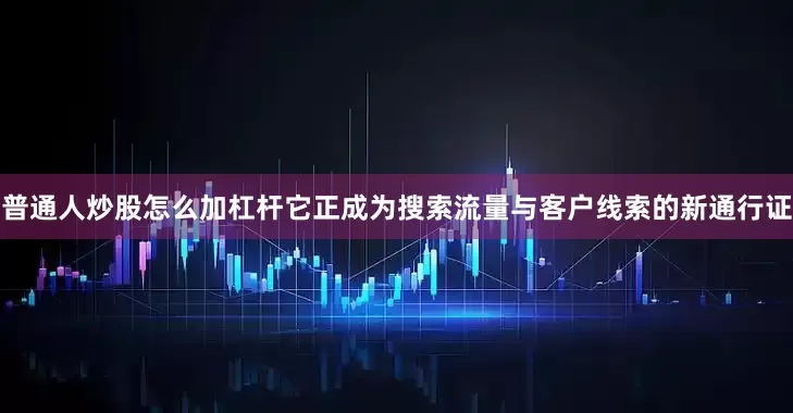 普通人炒股怎么加杠杆它正成为搜索流量与客户线索的新通行证