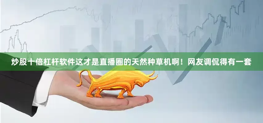 炒股十倍杠杆软件这才是直播圈的天然种草机啊！网友调侃得有一套
